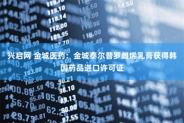 兴启网 金城医药：金城泰尔普罗雌烯乳膏获得韩国药品进口许可证
