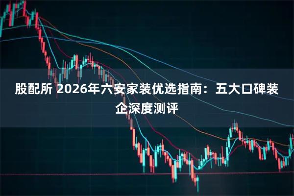 股配所 2026年六安家装优选指南：五大口碑装企深度测评