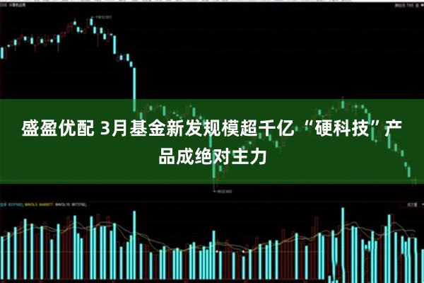 盛盈优配 3月基金新发规模超千亿 “硬科技”产品成绝对主力