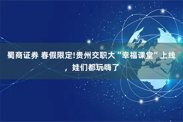 蜀商证券 春假限定!贵州交职大“幸福课堂”上线，娃们都玩嗨了