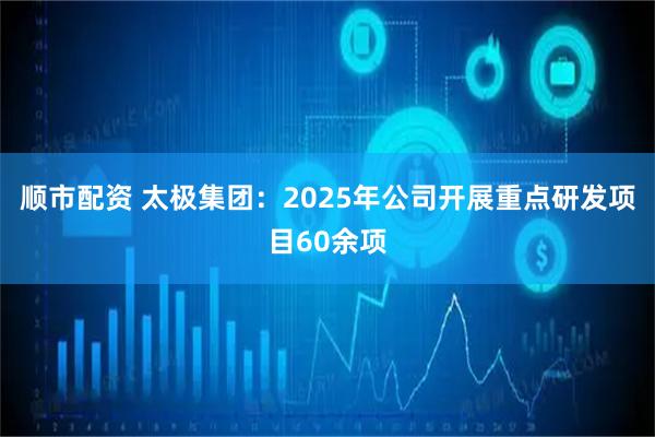 顺市配资 太极集团：2025年公司开展重点研发项目60余项