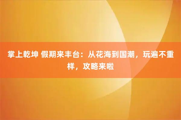 掌上乾坤 假期来丰台：从花海到国潮，玩遍不重样，攻略来啦