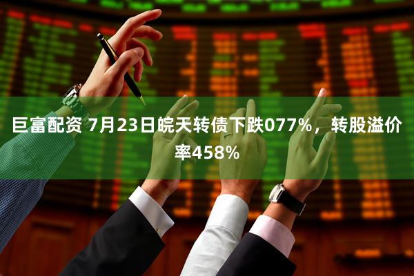 巨富配资 7月23日皖天转债下跌077%，转股溢价率458%