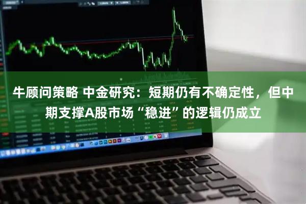 牛顾问策略 中金研究：短期仍有不确定性，但中期支撑A股市场“稳进”的逻辑仍成立
