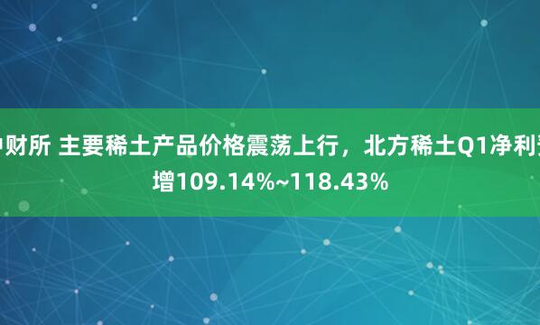中财所 主要稀土产品价格震荡上行，北方稀土Q1净利预增109.14%~118.43%